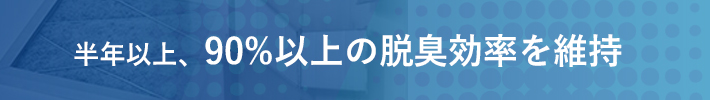 半年以上、90％以上の脱臭効率を維持