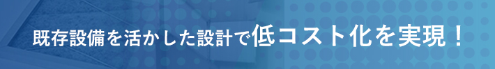 既存設備を活かした設計で低コスト化を実現！