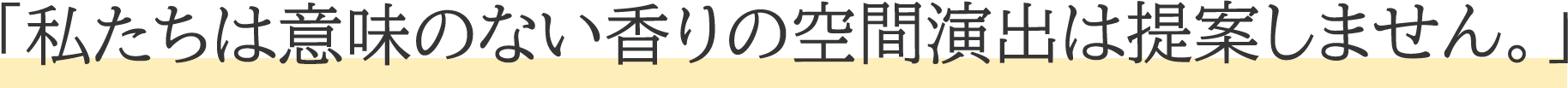 「私たちは意味のない香りの 空間演出は提案しません。」