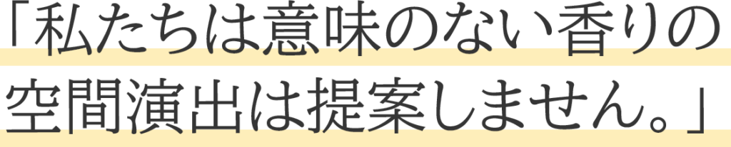 「私たちは意味のない香りの 空間演出は提案しません。」