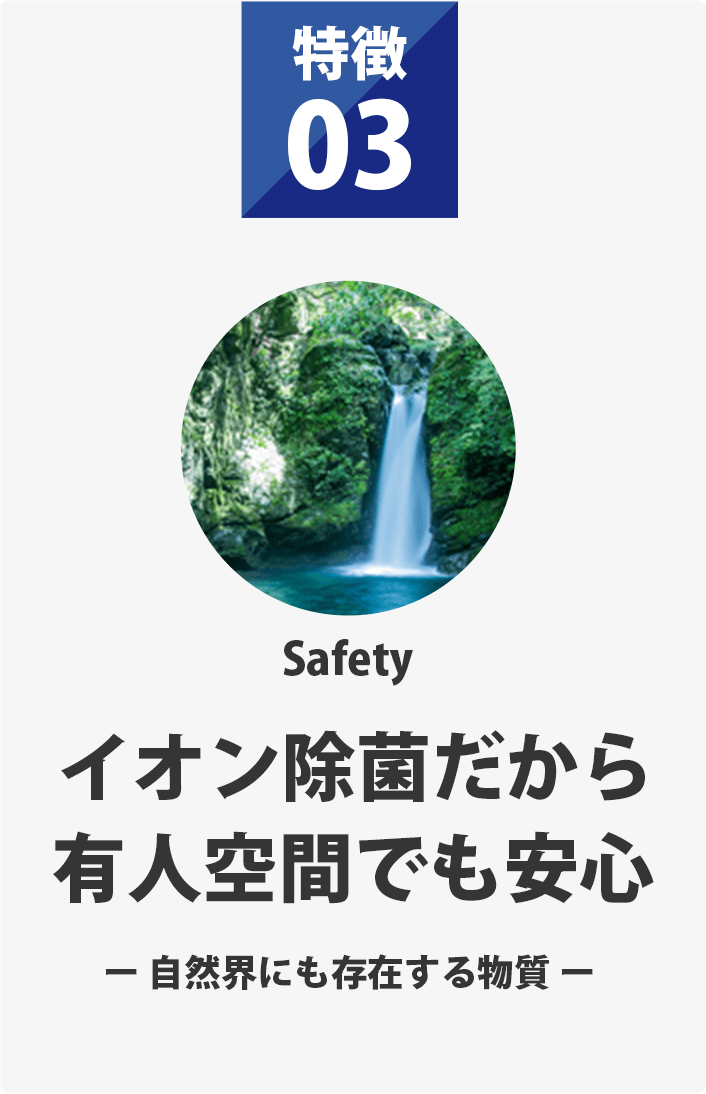 特徴03 イオン除菌だから有人空間でも安心 自然界にも存在する物質