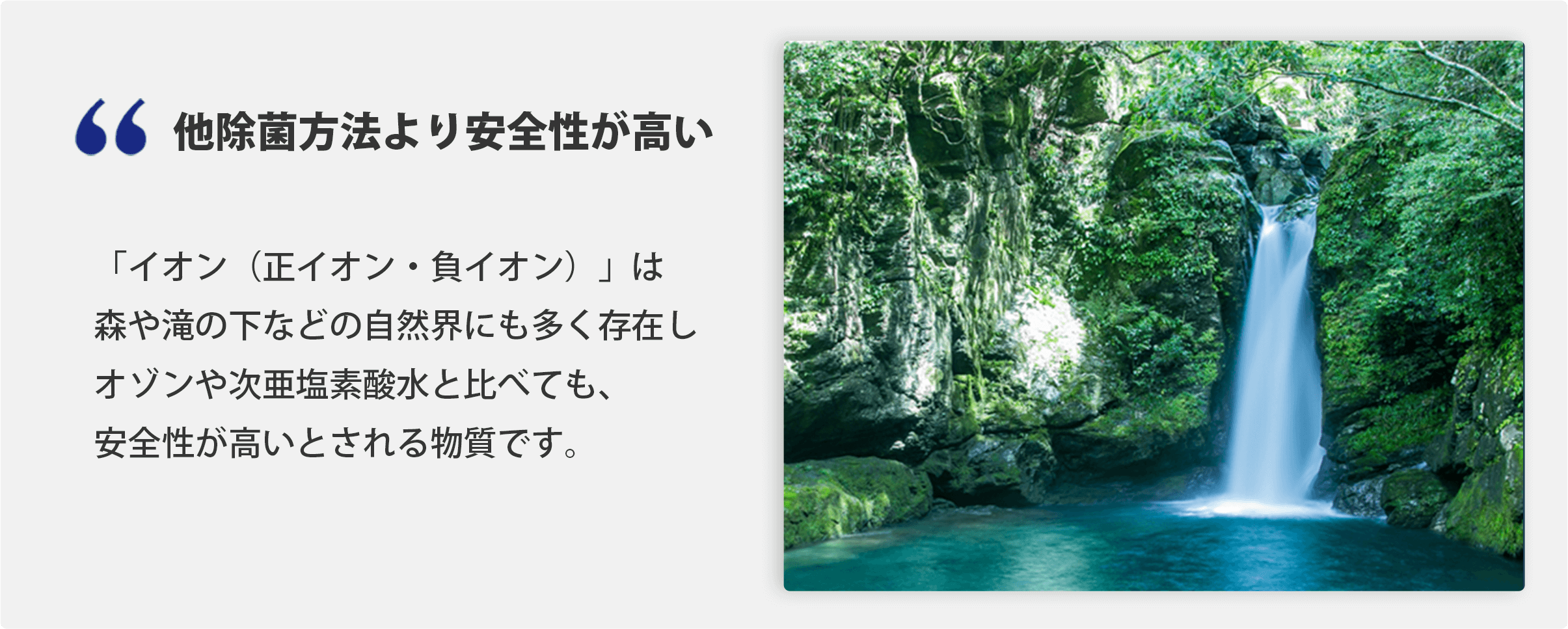 他除菌方法より安全性が高い 「イオン（正イオン・負イオン）」は森や滝の下などの自然界にも多く存在しオゾンや次亜塩素酸水と比べても、安全性が高いとされる物質です。